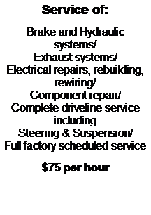 Text Box: Service of:
&nbsp;
Brake and Hydraulic Systems/
Exhaust Systems/
Electrical repairs, rebuilding, rewiring/
Component repair/
Complete Driveline service including
Steering & Suspension/
Full factory Scheduled Service
&nbsp;
$75 per hour
&nbsp;
&nbsp;
